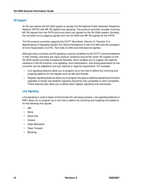 Page 14SX-2000 General Information Guide
10 Revision A 50003097
R2 Support
An R2 card allows the SX-2000 system to access the R2 National Public Switched Telephone 
Network (PSTN) with MF-R2 digital trunk signaling. The protocol converter accepts incoming 
MF-R2 signals from the PSTN and turns them into signals for the SX-2000 system. Similarly, 
the converter turns outgoing signals from the SX-2000 into MF-R2 signals for the PSTN.
The R2 protocol converter supports the CCITT Blue Book, Volume VI, Fascicle...