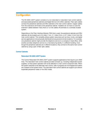 Page 1750003097 Revision A 13
Configuration
The SX-2000 LIGHT system consists of a non-redundant or redundant main control cabinet 
and associated peripheral cabinets and Digital Service Unit (DSU) cabinets. Fiber optic cables 
connect the peripheral cabinets and DSU cabinets to the main control cabinet. Copper cables 
from the extensions terminate at the peripheral cabinet. Installers do not have to route the 
extension cables between many floors or run the cables off-premises to a centrally-located 
system....