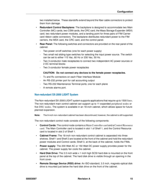Page 19Configuration
50003097 Revision A 15
two installed below.  These standoffs extend beyond the fiber cable connectors to protect 
them from damage.
 Redundant Control Backplane: The backplane is designed to accommodate two Main 
Controller (MC) cards, two CSM cards, the CRC card, the Mass Storage Expander (MSX) 
card, two redundant power modules, and a landing point for three pairs of FIM Carrier 
card ribbon cable connectors. The backplane distributes redundant power to the FIM 
carriers, the MSX card,...