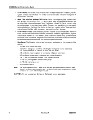 Page 20SX-2000 General Information Guide
16 Revision A 50003097
 Control Panel: The control panel, located on the front panel below the hard disk, provides 
system controls and indicators. The control panel is not visible unless the front panel of 
the cabinet is removed.
 Quad Fiber Interface Module (FIM) Carrier: Set in the rear panel of the cabinet, this 5 
inch wide x 4.5 inch high (12.7 cm x 11.4 cm) carrier holds a Quad FIM Carrier card and 
up to four Fiber Interface Modules (FIMs). The FIMs in a Quad...