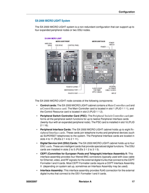 Page 21Configuration
50003097 Revision A 17
SX-2000 MICRO LIGHT System
The SX-2000 MICRO LIGHT system is a non-redundant configuration that can support up to 
four expanded peripheral nodes or two DSU nodes.
The SX-2000 MICRO LIGHT node consists of the following components:
Control cards: The SX-2000 MICRO LIGHT cabinet contains a 
Main Controller card and 
a 
Control Resource card. The Main Controller card is located in slot 1 (PLID 1 1 1), and 
the Control Resource card is located in slot 2 (PLID 1 1 2).
...