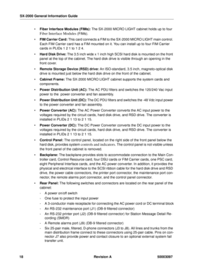 Page 22SX-2000 General Information Guide
18 Revision A 50003097
 Fiber Interface Modules (FIMs): The SX-2000 MICRO LIGHT cabinet holds up to four 
Fiber Interface Modules (FIMs).
 FIM Carrier Card: This card connects a FIM to the SX-2000 MICRO LIGHT main control. 
Each FIM Carrier card has a FIM mounted on it. You can install up to four FIM Carrier 
cards in PLIDs 1 2 1 to 1 2 4.
 Hard Disk Drive: The 3.5 inch wide x 1 inch high SCSI hard disk is mounted on the front 
panel at the top of the cabinet. The...