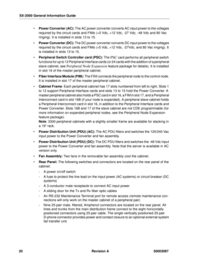 Page 24SX-2000 General Information Guide
20 Revision A 50003097
 Power Converter (AC): The AC power converter converts AC input power to the voltages 
required by the circuit cards and FIMs (+5 Vdc, +12 Vdc, -27 Vdc, -48 Vdc and 80 Vac 
ringing). It is installed in slots 13 to 15.
 Power Converter (DC): The DC power converter converts DC input power to the voltages 
required by the circuit cards and FIMs (+5 Vdc, +12 Vdc, -27Vdc, and 80 Vac ringing). It 
is installed in slots 13 to 15.
 Peripheral Switch...