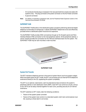 Page 25Configuration
50003097 Revision A 21
- A 3-conductor female plug is recessed in the rear panel behind a small cover plate (AC 
systems only).  The plug connects to the power connector on the AC Power converter.
- A ground connector.
Note:For details on expanding a peripheral node, see the Peripheral Node Expansion section of the 
Technical Documentation CD-ROM.
SUPERSET HUB
The SUPERSET HUB builds on the distributed system concept by delivering advanced digital 
telephony functionality for workgroups. It...