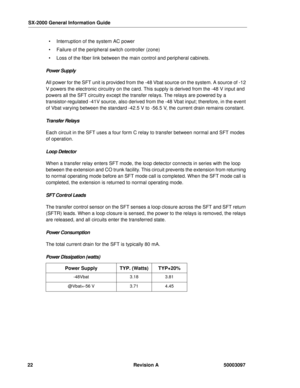 Page 26SX-2000 General Information Guide
22 Revision A 50003097
  Interruption of the system AC power 
  Failure of the peripheral switch controller (zone)
  Loss of the fiber link between the main control and peripheral cabinets.
Power Supply
All power for the SFT unit is provided from the -48 Vbat source on the system. A source of -12 
V powers the electronic circuitry on the card. This supply is derived from the -48 V input and 
powers all the SFT circuitry except the transfer relays. The relays are...