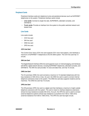 Page 27Configuration
50003097 Revision A 23
Peripheral Cards
Peripheral Interface cards join telephone trunks and peripheral devices (such as SUPERSET 
telephones) to the system. Peripheral interface cards include
• Line cards: Connect to single line sets, SUPERSETs, attendant consoles, and 
DATASETs
 Trunk cards: Provide an interface from the system to the public switched network and 
leased lines.
Line Cards
Line cards include
  COV line card
  DNI line card
  ONS line card
 OPS line card.
COV Line Card...