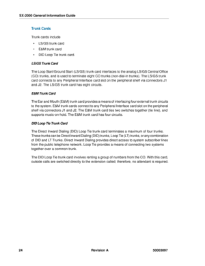 Page 28SX-2000 General Information Guide
24 Revision A 50003097
Trunk Cards
Trunk cards include
 LS/GS trunk card
  E&M trunk card
  DID Loop Tie trunk card.
LS/GS Trunk Card
The Loop Start/Ground Start (LS/GS) trunk card interfaces to the analog LS/GS Central Office 
(CO) trunks, and is used to terminate eight CO trunks (non-dial-in trunks). The LS/GS trunk 
card connects to any Peripheral Interface card slot on the peripheral shelf via connectors J1 
and J2. The LS/GS trunk card has eight circuits.
E&M...
