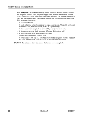 Page 30SX-2000 General Information Guide
26 Revision A 50003097
 DSU Backplane: The backplane holds up to four DSU cards, two fiber interface modules, 
two 
peripheral resource cards, the power supply cable, and two Maintenance Terminal 
ports. The four DSU cards are split into pairs (each pair with a FIM, Peripheral Resource 
card, and maintenance port). The following switches and connectors are located on the 
DSU backplane (rear panel):
- A power on/off switch
- A small red sliding switch for selecting the...