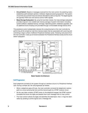 Page 6SX-2000 General Information Guide
2Revision A 50003097
 Circuit Switch: Based on messages received from the main control, the switching matrix 
establishes paths between parties or between digital processing equipment. The system 
circuit links are a shared resource and are allocated to calls as required. The digital signals 
are typically PCM voice and various control traffic signals.
 Mass Storage Subsystem: By using the hard disk module, the mass storage subsystem 
provides long-term non-volatile...
