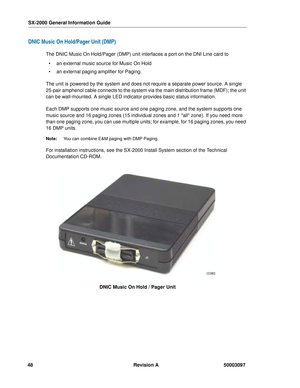 Page 52SX-2000 General Information Guide
48 Revision A 50003097
DNIC Music On Hold/Pager Unit (DMP)
The DNIC Music On Hold/Pager (DMP) unit interfaces a port on the DNI Line card to
 an external music source for Music On Hold
 an external paging amplifier for Paging.
The unit is powered by the system and does not require a separate power source. A single 
25-pair amphenol cable connects to the system via the main distribution frame (MDF); the unit 
can be wall-mounted. A single LED indicator provides basic...