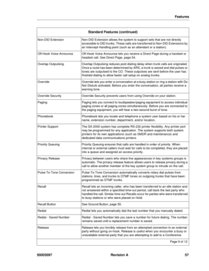 Page 61Features
50003097 Revision A 57
Non-DID ExtensionNon-DID Extension allows the system to support sets that are not directly 
accessible to DID trunks. These calls are transferred to Non-DID Extensions by 
an Intercept Handling point (such as an attendant or a station).
Off-Hook Voice AnnounceOff-Hook Voice Announce lets you receive a Direct Page during a handset or 
headset call. See Direct Page, page 54.
Overlap OutpulsingOverlap Outpulsing reduces post-dialing delay when trunk calls are originated....