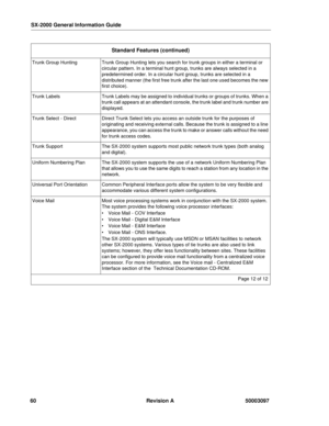 Page 64SX-2000 General Information Guide
60 Revision A 50003097
Trunk Group HuntingTrunk Group Hunting lets you search for trunk groups in either a terminal or 
circular pattern. In a terminal hunt group, trunks are always selected in a 
predetermined order. In a circular hunt group, trunks are selected in a 
distributed manner (the first free trunk after the last one used becomes the new 
first choice).
Trunk LabelsTrunk Labels may be assigned to individual trunks or groups of trunks. When a 
trunk call...