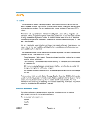 Page 7150003097 Revision A 67
Security
Toll Control
Comprehensive toll control is an integral part of the Advanced Automatic Route Selection 
feature package. It allows the customer to restrict user access to trunk routes and/or specific 
external directory numbers. The key to toll control is the use of Class of Restriction (COR) 
values. 
All systems with any combination of Direct Inward System Access (DISA), integrated auto 
attendant, or RAD groups and peripheral interfaced auto attendant or voice mail are...