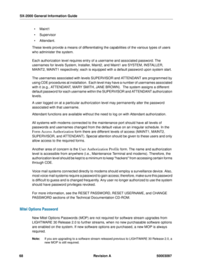 Page 72SX-2000 General Information Guide
68 Revision A 50003097
 Maint1
 Supervisor
 Attendant.
These levels provide a means of differentiating the capabilities of the various types of users 
who administer the system. 
Each authorization level requires entry of a username and associated password. The 
usernames for levels System, Installer, Maint2, and Maint1 are SYSTEM, INSTALLER, 
MAINT2, MAINT1 respectively; each is equipped with a default password upon system start.
The usernames associated with levels...