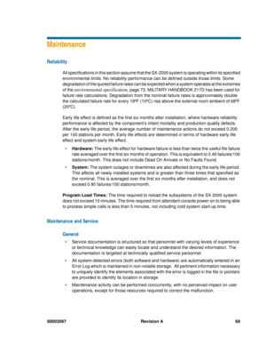 Page 7350003097 Revision A 69
Maintenance
Reliability
All specifications in this section assume that the SX-2000 system is operating within its specified 
environmental limits. No reliability performance can be defined outside those limits. Some 
degradation of the quoted failure rates can be expected when a system operates at the extremes 
of the 
environmental specification, page 73. MILITARY HANDBOOK 217D has been used for 
failure rate calculations. Degradation from the nominal failure rates is...