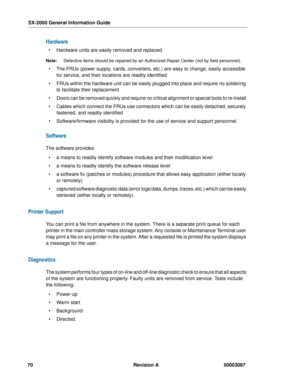 Page 74SX-2000 General Information Guide
70 Revision A 50003097
Hardware
  Hardware units are easily removed and replaced.
Note:Defective items should be repaired by an Authorized Repair Center (not by field personnel).
  The FRUs (power supply, cards, converters, etc.) are easy to change, easily accessible 
for service, and their locations are readily identified 
  FRUs within the hardware unit can be easily plugged into place and require no soldering 
to facilitate their replacement 
  Doors can be...