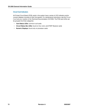 Page 76SX-2000 General Information Guide
72 Revision A 50003097
Circuit Card Indicators
All Printed Circuit Board (PCB) cards in the system have a series of LED indicators and/or 
numeric displays mounted on their front panels. For maintenance instructions, see the 
Circuit 
Card Indicators
 section of the Technical Documentation CD-ROM. The PCB card LEDs can 
be grouped into three categories: 
 Card Status LEDs: common to all cards 
 Circuit Status Bar LEDs: found on line, trunk, and DTMF Receiver cards 
...