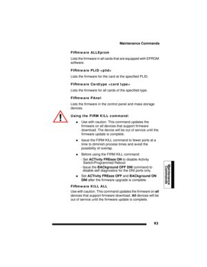 Page 103Maintenance Commands
93
Maintenance
Commands 
FIRmware ALLEprom
Lists the firmware in all cards that are equipped with EPROM 
software.
FIRmware PLID 
Lists the firmware for the card at the specified PLID.
FIRmware Cardtype 
Lists the firmware for all cards of the specified type.
FIRmware PAnel
Lists the firmware in the control panel and mass storage 
devices.
Using the FIRM KILL command:
!Use with caution. This command updates the 
firmware on all devices that support firmware 
download. The device will...