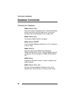 Page 108Technician’s Handbook
98
Database Commands
Checking the Database
DBMs CHeck FULL
Gives the number of database errors. There should always 
be zero view errors and zero table errors. If errors are 
indicated, see Fixing Database Errors on page 128.
DBMs CHeck KILL
Terminates a DBMS CHECK in progress.
DBMs CHeck ON/OFF
Turns automatic database checking on or off. The default is 
5:00 a.m. daily.
DBMs STATus
Gives the status of the DBMS Flag (indicated by 
DBMS_INITIALIZED is on/off). See also DBMs FLag OFF...