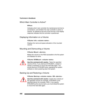 Page 112Technician’s Handbook
102
Which Main Controller is Active?
WHere
Indicates which main controller the maintenance terminal is 
connected to, and whether the main controller is active or 
inactive. An asterisk at the end of the first line in the display 
response indicates that the controller is partitioned.
Displaying Information on a Volume
VOlume Info 
Displays the name and space allocation of the mounted 
volume.
Mounting and Dismounting a Volume
VOlume Mount 
Makes the volume on the RSD accessible to...