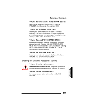 Page 113Maintenance Commands
103
Maintenance
Commands 
VOlume Restore  FROM 
Restores the contents of the volume (for example, 
SYSUSER) from the device (for example, RSD).
VOlume Set SYSUSER READ ONLY
Entering this command makes the plane’s hard disk 
read-only. Use this command only on the active plane to 
protect the contents of the inactive plane’s hard drive when 
copying it to the active plane’s hard drive.
VOlume Restore SYSUSER FROM OTHER
Copies the contents of the mate plane’s hard disk to this 
plane’s...