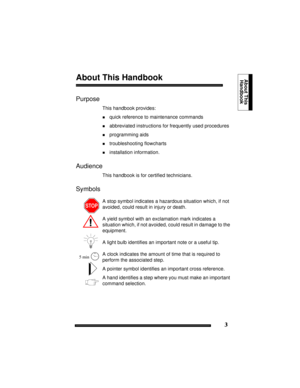 Page 133
About ThisHandbookAbout This Handbook
Purpose
This handbook provides:
!quick reference to maintenance commands
!abbreviated instructions for frequently used procedures
!programming aids
!troubleshooting flowcharts
!installation information.
Audience
This handbook is for certified technicians.
Symbols 
A stop symbol indicates a hazardous situation which, if not 
avoided, could result in injury or death.
A yield symbol with an exclamation mark indicates a 
situation which, if not avoided, could result in...