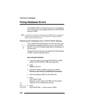 Page 138Technician’s Handbook
128
Fixing Database Errors
If the DBMS CHECK command finds errors in the database, 
fix it by restoring an uncorrupted version from a DATA SAVE 
backup on RSD.
Note:If a Guest Service function is performed during a DBMS Check, a major alarm is 
raised because the database is not fully accessible. A subsequent DBMS 
Check command will clear the error.
Restoring the Database from a DATA SAVE Backup
If your latest DATA SAVE backup is on the hard drive, you 
can restore the database...