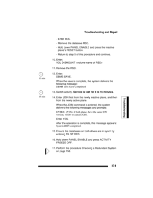 Page 141Troubleshooting and Repair
131
Troubleshooting
- Enter YES.
- Remove the datasave RSD.
- Hold down PANEL ENABLE and press the inactive 
plane’s RESET button.
- Return to step 5 of this procedure and continue.
10. Enter:
VOL DISMOUNT 
11. Remove the RSD.
12. Enter:
DBMS SAVE.
When the save is complete, the system delivers the 
following message:
DBMS info: Save Completed
13. Switch activity. Service is lost for 5 to 15 minutes.
14. Enter JOIN first from the newly inactive plane, and then 
from the newly...
