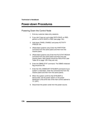 Page 146Technician’s Handbook
136
Power-down Procedures
Powering Down the Control Node
1. End any customer data entry sessions.
2. If you don’t have an up-to-date DATA SAVE on RSD, 
perform a DATA SAVE to RSD (see page 164).
3. Hold down PANEL ENABLE and press ACTIVITY 
FREEZE ON.
4. (Redundant systems only) Enter the PARTITION 
command from the active plane and then from the 
inactive plane.
5. (Redundant systems only) Enter the FILE STAT REDUN 
command from the active plane and then from the 
inactive plane....