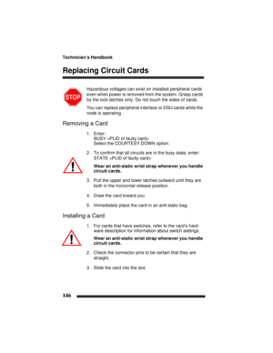 Page 156Technician’s Handbook
146
Replacing Circuit Cards
Hazardous voltages can exist on installed peripheral cards 
even when power is removed from the system. Grasp cards 
by the lock latches only. Do not touch the sides of cards.
You can replace peripheral interface or DSU cards while the 
node is operating.
Removing a Card
1. Enter:
BUSY 
Select the COURTESY DOWN option.
2. To confirm that all circuits are in the busy state, enter:
STATE 
Wear an anti-static wrist strap whenever you handle 
circuit cards....