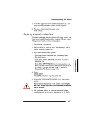 Page 157Troubleshooting and Repair
147
Troubleshooting
4. Push the upper and lower latches away from you until 
they are vertical and the card is locked in place.
5. To return the circuits to service, enter:
RTS 
Replacing a Main Controller Card
When you replace a Main Controller (MC) card, ensure that 
the programmed MC card and the installed MC card match. 
If they do not match, no links are assigned.
1. Remove the front panels.
2. Perform a DATA SAVE to RSD. See Making a DATA 
SAVE Backup on page 164.
3. If...