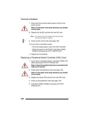 Page 158Technician’s Handbook
148
7. Disconnect the (inactive plane) power cord from the 
power source.
Wear an anti-static wrist strap whenever you handle 
circuit cards.
8. Replace the old MC card with the new MC card.
Note:If you have an ETI card installed, disconnect and then 
reconnect the cables as required.
9. Power up the control node (see page 138).
10. If you have a redundant system:
- From the inactive plane, enter FILE STAT REDUN.
- When the system is IN SYNCH, hold down PANEL 
ENABLE and press...