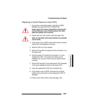 Page 159Troubleshooting and Repair
149
Troubleshooting
Replacing a Control Resource Card (CRC)
1. If you have a redundant system, hold down PANEL 
ENABLE and press ACTIVITY FREEZE ON.
Power down the control node before removing the 
Control Resource card. Powering down the node 
takes the system out of service.
2. Power down the main control node (see page 136).
Wear an anti-static wrist strap whenever you handle 
circuit cards.
3. If the system has a CRCIII, disconnect the two modular 
cables from the faceplate...