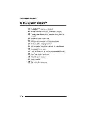 Page 166Technician’s Handbook
156
Is the System Secure?
No SECURITY alarms are present
Passwords and usernames have been changed
Passwords and usernames are recorded and stored
securely
Password expiry timer is set
CDE Form Access Authorization is complete
Account codes are programmed
SMDR records have been checked for irregularities
Auto Logout timer is set
Class of Restriction (trunks) is programmed correctly
Voice mail system is secure
Auto attendant is secure
DISA is secure
Call forwarding is secure 