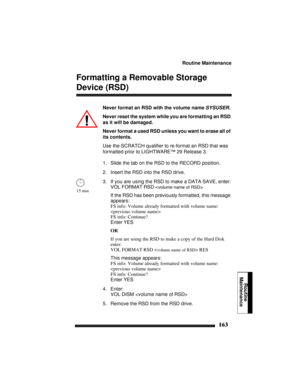 Page 173Routine Maintenance
163
Routine
Maintenance
Formatting a Removable Storage 
Device (RSD)
Never format an RSD with the volume name SYSUSER.
Never reset the system while you are formatting an RSD 
as it will be damaged.
Never format a used RSD unless you want to erase all of 
its contents.
Use the SCRATCH qualifier to re-format an RSD that was 
formatted prior to LIGHTWARE™ 29 Release 3.
1. Slide the tab on the RSD to the RECORD position.
2. Insert the RSD into the RSD drive.
3. If you are using the RSD to...