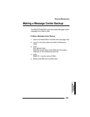 Page 175Routine Maintenance
165
Routine
Maintenance
Making a Message Center Backup
The MSGCTR BACKUP command copies Message Center 
messages from RAM to RSD.
To Make a Message Center Backup
1. Insert a formatted RSD in the RSD drive (see page 163).
2. Log on to the active plane and select maintenance 
mode.
3. Enter:
VOL MOUNT RSD
Read the volume name of the RSD from the system 
response on the maintenance terminal.
4. Enter:
MSGC B ∗.
5. Remove the RSD from the RSD drive. 