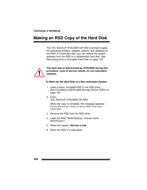 Page 176Technician’s Handbook
166
Making an RSD Copy of the Hard Disk
The VOL BACKUP SYSUSER ON RSD command copies 
the operating software, updates, options, and database to 
the RSD. If a hard disk fails, you can restore the system 
software from the RSD to a replacement hard disk. See 
Recovering from a Corrupted Hard Disk on page 140.
The hard disk is dismounted by SYSUSER during this 
procedure. Loss of service results on non-redundant 
systems. 
To Back Up the Hard Disk of a Non-redundant System
1. Insert a...