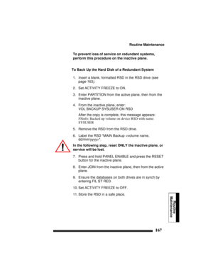 Page 177Routine Maintenance
167
Routine
Maintenance
To prevent loss of service on redundant systems, 
perform this procedure on the inactive plane.
To Back Up the Hard Disk of a Redundant System
1. Insert a blank, formatted RSD in the RSD drive (see 
page 163).
2. Set ACTIVITY FREEZE to ON.
3. Enter PARTITION from the active plane, then from the 
inactive plane.
4. From the inactive plane, enter:
VOL BACKUP SYSUSER ON RSD
After the copy is complete, this message appears:
FSinfo: Backed up volume on device RSD...