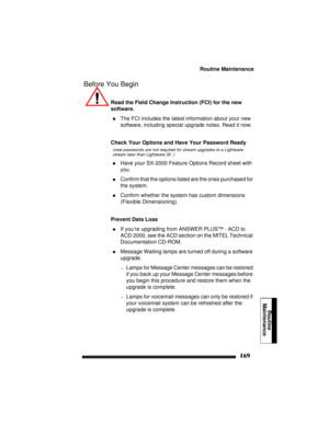 Page 179Routine Maintenance
169
Routine
Maintenance
Before You Begin
Read the Field Change Instruction (FCI) for the new 
software.
!The FCI includes the latest information about your new 
software, including special upgrade notes. Read it now.
Check Your Options and Have Your Password Ready
(new passwords are not required for stream upgrades to a Lightware 
stream later than Lightware 30 .)
!Have your SX-2000 Feature Options Record sheet with 
you.
!Confirm that the options listed are the ones purchased for...