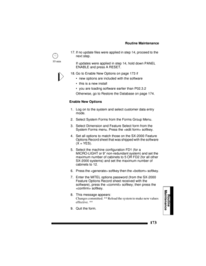 Page 183Routine Maintenance
173
Routine
Maintenance
17. If no update files were applied in step 14, proceed to the 
next step.
If updates were applied in step 14, hold down PANEL 
ENABLE and press A RESET. 
18. Go to Enable New Options on page 173 if
• new options are included with the software
• this is a new install
• you are loading software earlier than P02.3.2
Otherwise, go to Restore the Database on page 174.
Enable New Options
1. Log on to the system and select customer data entry 
mode.
2. Select System...