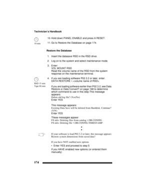 Page 184Technician’s Handbook
174
10. Hold down PANEL ENABLE and press A RESET.
11. Go to Restore the Database on page 174.
Restore the Database
1. Insert the datasave RSD in the RSD drive.
2. Log on to the system and select maintenance mode.
3. Enter:
VOL MOUNT RSD
Read the volume name of the RSD from the system 
response on the maintenance terminal.
4. If you are loading software P02.3.2 or later, enter:
DATA RESTORE ∗.
If you are loading software earlier than P02.3.2, see Data 
Restore or Data Convert? on...