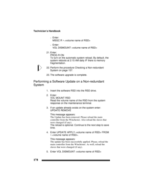 Page 188Technician’s Handbook
178
–Enter:
MSGC R ∗.
–Enter:
VOL DISMOUNT 
21. Enter:
PROG R ON
To turn on the automatic system reload. By default, the 
system reboots at 2:15 AM daily IF there is memory 
fragmentation.
22. Perform the procedure Checking a Non-redundant 
System on page 157.
23. The software upgrade is complete.
Performing a Software Update on a Non-redundant 
System
1. Insert the software RSD into the RSD drive.
2. Enter:
VOL MOUNT RSD
Read the volume name of the RSD from the system 
response on...