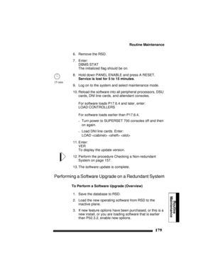 Page 189Routine Maintenance
179
Routine
Maintenance
6. Remove the RSD.
7. Enter:
DBMS STAT
The initialized flag should be on.
8. Hold down PANEL ENABLE and press A RESET. 
Service is lost for 5 to 15 minutes.
9. Log on to the system and select maintenance mode.
10. Reload the software into all peripheral processors, DSU 
cards, DNI line cards, and attendant consoles. 
For software loads P17.6.4 and later, enter:
LOAD CONTROLLERS
For software loads earlier than P17.6.4,
–Turn power to SUPERSET 700 consoles off...