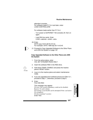 Page 197Routine Maintenance
187
Routine
Maintenance
attendant consoles. 
For software loads P17.6.4 and later, enter:
LOAD CONTROLLERS
For software loads earlier than P17.6.4
–Turn power to SUPERSET 700 consoles off, then on 
again.
–Load DNI line cards. Enter:
LOAD    
20. Enter:
DATE yyyy-mmm-dd hh:mm:ss
For example: DATE 1999-sep-28 14:43:45
21. Proceed to Copy Upgraded Software to the Other Plane 
and JOIN the System on page 187.
Copy Upgraded Software to the Other Plane and JOIN 
the System
1. From the...