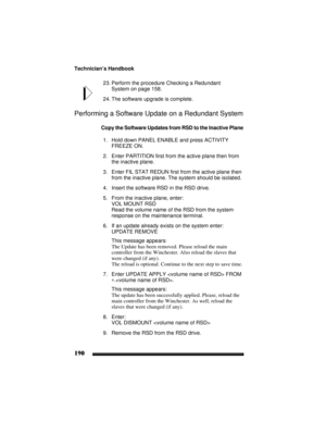 Page 200Technician’s Handbook
190
23. Perform the procedure Checking a Redundant 
System on page 158.
24. The software upgrade is complete.
Performing a Software Update on a Redundant System
Copy the Software Updates from RSD to the Inactive Plane
1. Hold down PANEL ENABLE and press ACTIVITY 
FREEZE ON.
2. Enter PARTITION first from the active plane then from 
the inactive plane.
3. Enter FIL STAT REDUN first from the active plane then 
from the inactive plane. The system should be isolated.
4. Insert the...