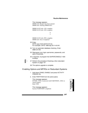Page 207Routine Maintenance
197
Routine
Maintenance
This message appears:
DBMS info: Request has been queued.
DBMS info: Starting DBMS Save
DBMS SAVE info: 10% complete.
DBMS SAVE info: 20% complete.
•
•
DBMS SAVE info: 90% complete.
DBMS info: Save Completed
23. Enter:
DATE yyyy-mmm-dd hh:mm:ss
For example: DATE 1999-sep-28 14:43:45
24. Turn on automatic database checking. Enter:
DBM CH ON
25. Reprogram your login usernames, passwords, and 
alarm thresholds.
26. If required, re-program the SUPERCONSOLE 1000...
