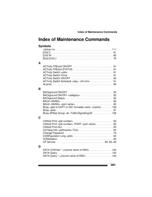 Page 213Index of Maintenance Commands
203
Index of Maintenance Commands
Symbols
+dchan-inv  . . . . . . . . . . . . . . . . . . . . . . . . . . . . . . . . . . . . . . . .  111
[Ctrl] C
 . . . . . . . . . . . . . . . . . . . . . . . . . . . . . . . . . . . . . . . . . . . . .  81
[Ctrl] W
  . . . . . . . . . . . . . . . . . . . . . . . . . . . . . . . . . . . . . . . . . . . .  80
[Esc] [Ctrl] J
  . . . . . . . . . . . . . . . . . . . . . . . . . . . . . . . . . . . . . . . .  79
A
ACTivity FREeze ON/OFF  . . ....