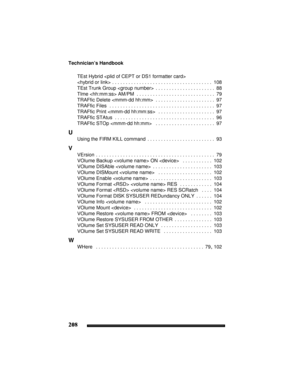 Page 218Technician’s Handbook
208
TEst Hybrid  

 . . . . . . . . . . . . . . . . . . . . . . . . . . . . . . . . . . . . .  108
TEst Trunk Group 
 . . . . . . . . . . . . . . . . . . . . . .  88
TIme  AM/PM
 . . . . . . . . . . . . . . . . . . . . . . . . . . . . .  79
TRAFfic Delete 
 . . . . . . . . . . . . . . . . . . . . . .  97
TRAFfic Files
  . . . . . . . . . . . . . . . . . . . . . . . . . . . . . . . . . . . . . . .  97
TRAFfic Print 
  . . . . . . . . . . . . . . . . . . . . .  97
TRAFfic STAtus
 . ....