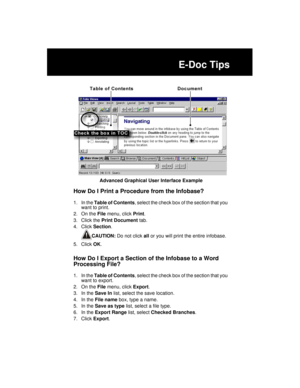 Page 225E-Doc Tips
Advanced Graphical User Interface Example
How Do I Print a Procedure from the Infobase?
1. In the Table of Contents, select the check box of the section that you 
want to print.
2. On the File menu, click Print.
3. Click the Print Document tab.
4. Click Section. 
CAUTION: Do not click all or you will print the entire infobase.
5. Click OK.
How Do I Export a Section of the Infobase to a Word 
Processing File?
1. In the Table of Contents, select the check box of the section that you 
want to...