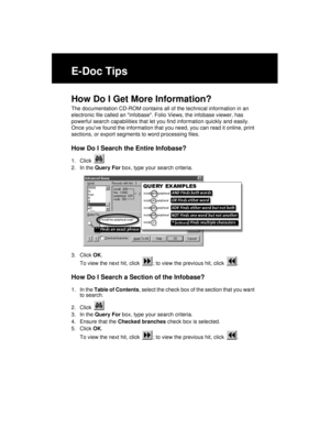 Page 226E-Doc Tips
How Do I Get More Information?
The documentation CD-ROM contains all of the technical information in an 
electronic file called an infobase. Folio Views, the infobase viewer, has 
powerful search capabilities that let you find information quickly and easily. 
Once youve found the information that you need, you can read it online, print 
sections, or export segments to word processing files.
How Do I Search the Entire Infobase?
1. Click 
2. In the Query For box, type your search criteria.
3....